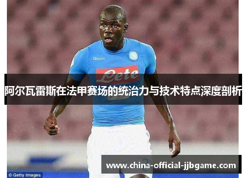 阿尔瓦雷斯在法甲赛场的统治力与技术特点深度剖析 阿尔瓦雷斯在法甲赛场的统治力与技术特点深度剖析