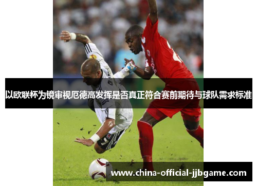 以欧联杯为镜审视厄德高发挥是否真正符合赛前期待与球队需求标准 以欧联杯为镜审视厄德高发挥是否真正符合赛前期待与球队需求标准