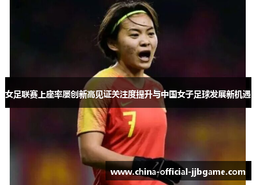 女足联赛上座率屡创新高见证关注度提升与中国女子足球发展新机遇 女足联赛上座率屡创新高见证关注度提升与中国女子足球发展新机遇