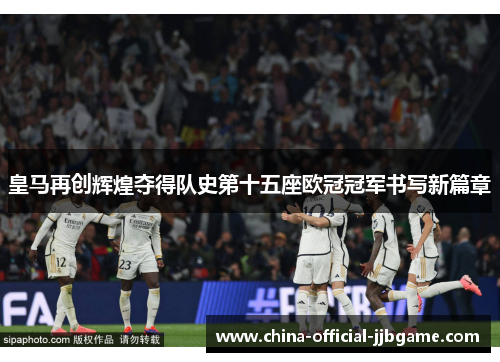 皇马再创辉煌夺得队史第十五座欧冠冠军书写新篇章