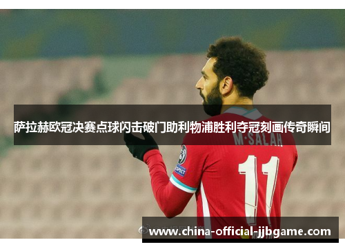 萨拉赫欧冠决赛点球闪击破门助利物浦胜利夺冠刻画传奇瞬间