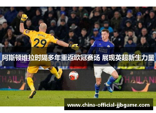 阿斯顿维拉时隔多年重返欧冠赛场 展现英超新生力量