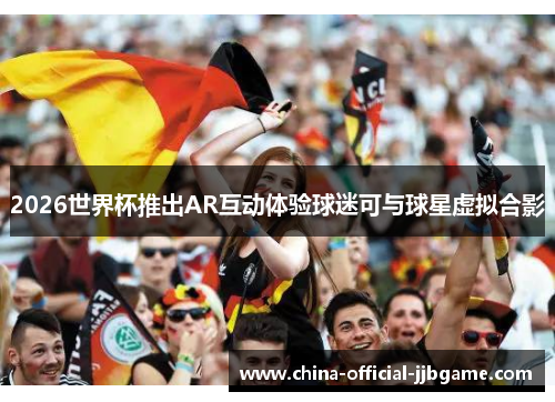 2026世界杯推出AR互动体验球迷可与球星虚拟合影
