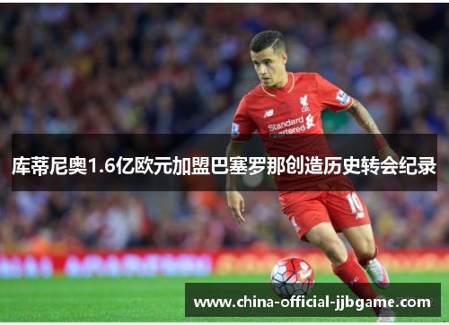 库蒂尼奥1.6亿欧元加盟巴塞罗那创造历史转会纪录