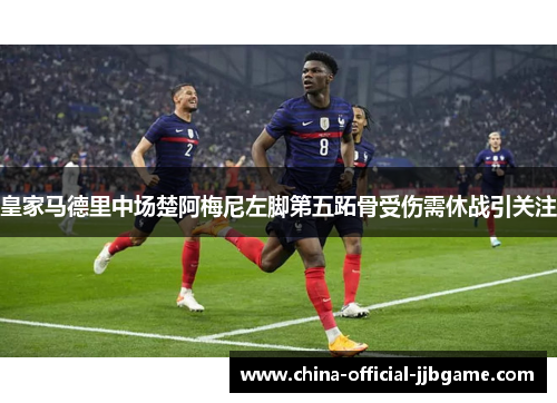 皇家马德里中场楚阿梅尼左脚第五跖骨受伤需休战引关注