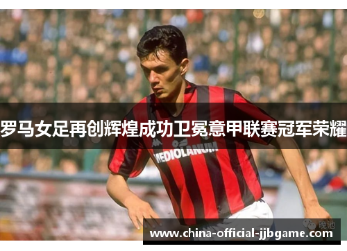 罗马女足再创辉煌成功卫冕意甲联赛冠军荣耀
