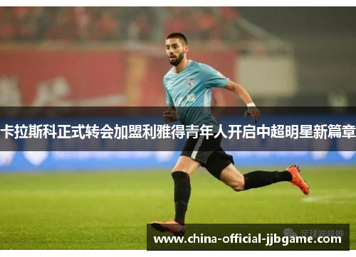 卡拉斯科正式转会加盟利雅得青年人开启中超明星新篇章 卡拉斯科正式转会加盟利雅得青年人开启中超明星新篇章